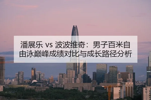 潘展乐 vs 波波维奇：男子百米自由泳巅峰成绩对比与成长路径分析