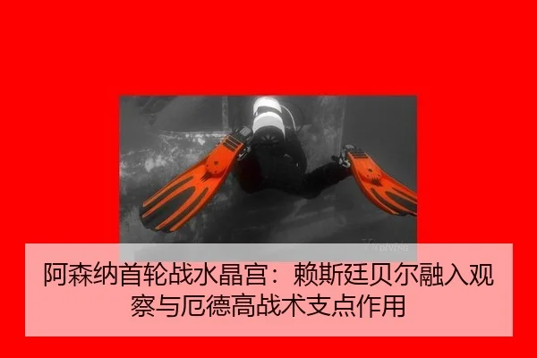 阿森纳首轮战水晶宫：赖斯廷贝尔融入观察与厄德高战术支点作用